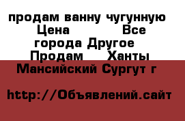  продам ванну чугунную › Цена ­ 7 000 - Все города Другое » Продам   . Ханты-Мансийский,Сургут г.